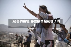 【秘鲁的疫情,秘鲁疫情控制住了吗】