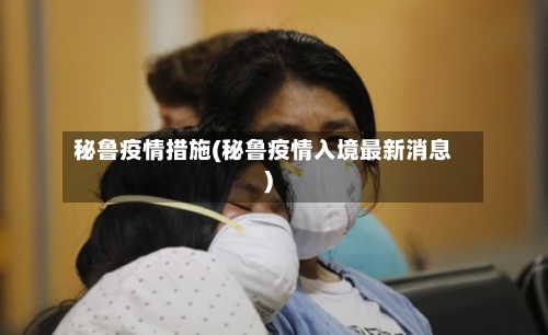 秘鲁疫情措施(秘鲁疫情入境最新消息)-第2张图片