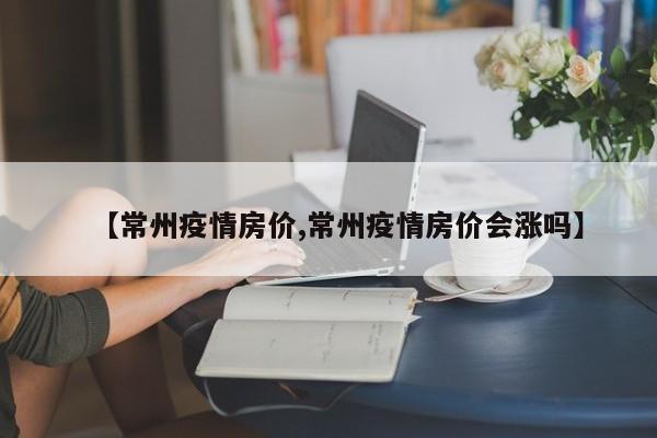 【常州疫情房价,常州疫情房价会涨吗】