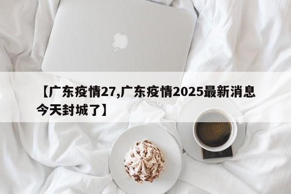 【广东疫情27,广东疫情2025最新消息今天封城了】